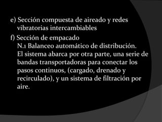e) Sección compuesta de aireado y redes
   vibratorias intercambiables
f) Sección de empacado
   N.1 Balanceo automático de distribución.
   El sistema abarca por otra parte, una serie de
   bandas transportadoras para conectar los
   pasos continuos, (cargado, drenado y
   recirculado), y un sistema de filtración por
   aire.
 
