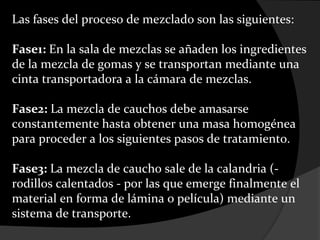 Las fases del proceso de mezclado son las siguientes:

Fase1: En la sala de mezclas se añaden los ingredientes
de la mezcla de gomas y se transportan mediante una
cinta transportadora a la cámara de mezclas.

Fase2: La mezcla de cauchos debe amasarse
constantemente hasta obtener una masa homogénea
para proceder a los siguientes pasos de tratamiento.

Fase3: La mezcla de caucho sale de la calandria (-
rodillos calentados - por las que emerge finalmente el
material en forma de lámina o película) mediante un
sistema de transporte.
 