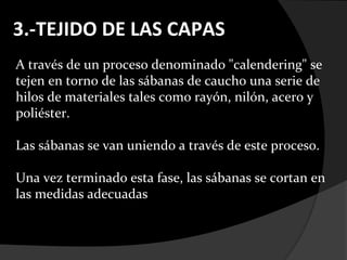 3.-TEJIDO DE LAS CAPAS
A través de un proceso denominado "calendering" se
tejen en torno de las sábanas de caucho una serie de
hilos de materiales tales como rayón, nilón, acero y
poliéster.

Las sábanas se van uniendo a través de este proceso.

Una vez terminado esta fase, las sábanas se cortan en
las medidas adecuadas
 