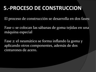 5.-PROCESO DE CONSTRUCCION
El proceso de construcción se desarrolla en dos fases:

Fase 1: se colocan las sábanas de goma tejidas en una
máquina especial

Fase 2: el neumático se forma inflando la goma y
aplicando otros componentes, además de dos
cinturones de acero.
 