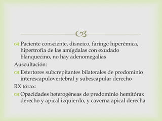 
 Paciente consciente, disneico, faringe hiperémica,
hipertrofia de las amígdalas con exudado
blanquecino, no hay adenomegalias
Auscultación:
 Estertores subcrepitantes bilaterales de predominio
interescapulovertebral y subescapular derecho
RX tórax:
 Opacidades heterogéneas de predominio hemitórax
derecho y apical izquierdo, y caverna apical derecha
 
