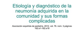 Etiología y diagnóstico de la
neumonía adquirida en la
comunidad y sus formas
complicadas
Asociación española de pediatría, 2012, vol. 76. núm. 3.páginas
162.e1-162.e18
 