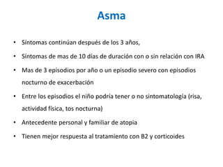 Asma
• Síntomas continúan después de los 3 años,
• Síntomas de mas de 10 días de duración con o sin relación con IRA
• Mas de 3 episodios por año o un episodio severo con episodios
nocturno de exacerbación
• Entre los episodios el niño podría tener o no sintomatología (risa,
actividad física, tos nocturna)
• Antecedente personal y familiar de atopia
• Tienen mejor respuesta al tratamiento con B2 y corticoides
 