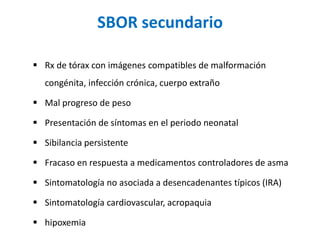 SBOR secundario
 Rx de tórax con imágenes compatibles de malformación
congénita, infección crónica, cuerpo extraño
 Mal progreso de peso
 Presentación de síntomas en el periodo neonatal
 Sibilancia persistente
 Fracaso en respuesta a medicamentos controladores de asma
 Sintomatología no asociada a desencadenantes típicos (IRA)
 Sintomatología cardiovascular, acropaquia
 hipoxemia
 