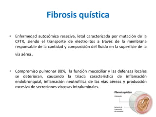 Fibrosis quística
• Enfermedad autosómica reseciva, letal caracterizada por mutación de la
CFTR, siendo el transporte de electrolitos a través de la membrana
responsable de la cantidad y composición del fluido en la superficie de la
vía aérea.
• Compromiso pulmonar 80%, la función mucociliar y las defensas locales
se deterioran, causando la triada característica de inflamación
endobronquial, inflamación neutrofilica de las vías aéreas y producción
excesiva de secreciones viscosas intraluminales.
 