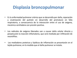 Displasia broncopulmonar
• Es la enfermedad pulmonar crónica que se desarrolla por daño, reparación
y cicatrización del pulmón en desarrollo del prematuro en falla
respiratoria, a consecuencia de la interacción entre el uso de oxigeno,
mecánica ventiladora con presión positiva.
• Los radicales de oxígeno liberados van a causar daño celular directo y
perpetuarán la reacción inflamatoria, que será mediada por infiltración de
neutrófilos.
• Los mediadores proteicos y lipídicos de inflamación se presentarán en el
tejido pulmonar, en la medida que el daño pulmonar se instala.
 