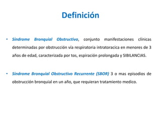 Definición
• Síndrome Bronquial Obstructivo, conjunto manifestaciones clínicas
determinadas por obstrucción vía respiratoria intratoracica en menores de 3
años de edad, caracterizada por tos, espiración prolongada y SIBILANCIAS.
• Síndrome Bronquial Obstructivo Recurrente (SBOR) 3 o mas episodios de
obstrucción bronquial en un año, que requieran tratamiento medico.
 