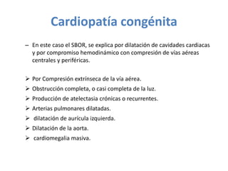 Cardiopatía congénita
– En este caso el SBOR, se explica por dilatación de cavidades cardiacas
y por compromiso hemodinámico con compresión de vías aéreas
centrales y periféricas.
 Por Compresión extrínseca de la vía aérea.
 Obstrucción completa, o casi completa de la luz.
 Producción de atelectasia crónicas o recurrentes.
 Arterias pulmonares dilatadas.
 dilatación de aurícula izquierda.
 Dilatación de la aorta.
 cardiomegalia masiva.
 