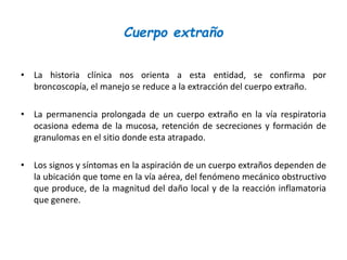 Cuerpo extraño
• La historia clínica nos orienta a esta entidad, se confirma por
broncoscopía, el manejo se reduce a la extracción del cuerpo extraño.
• La permanencia prolongada de un cuerpo extraño en la vía respiratoria
ocasiona edema de la mucosa, retención de secreciones y formación de
granulomas en el sitio donde esta atrapado.
• Los signos y síntomas en la aspiración de un cuerpo extraños dependen de
la ubicación que tome en la vía aérea, del fenómeno mecánico obstructivo
que produce, de la magnitud del daño local y de la reacción inflamatoria
que genere.
 