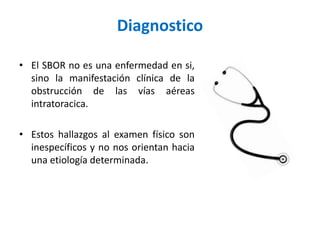 Diagnostico
• El SBOR no es una enfermedad en si,
sino la manifestación clínica de la
obstrucción de las vías aéreas
intratoracica.
• Estos hallazgos al examen físico son
inespecíficos y no nos orientan hacia
una etiología determinada.
 