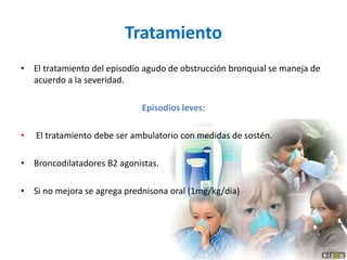 Tratamiento
• El tratamiento del episodio agudo de obstrucción bronquial se maneja de
acuerdo a la severidad.
Episodios leves:
• El tratamiento debe ser ambulatorio con medidas de sostén.
• Broncodilatadores B2 agonistas.
• Si no mejora se agrega prednisona oral (1mg/kg/dia)
 