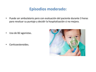 Episodios moderado:
• Puede ser ambulatorio pero con evaluación del paciente durante 3 horas
para revaluar su puntaje y decidir la hospitalización si no mejora.
• Uso de B2 agonistas.
• Corticoesteroides.
 