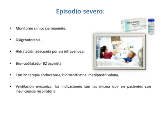 Episodio severo:
• Monitoreo clínico permanente.
• Oxigenoterapia.
• Hidratación adecuada por vía intravenosa.
• Broncodilatador B2 agonista
• Cortico terapia endovenosa, hidrocortisona, metilprednisolona.
• Ventilación mecánica: las indicaciones son las misma que en pacientes con
insuficiencia respiratoria.
 