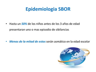 Epidemiologia SBOR
• Hasta un 50% de los niños antes de los 3 años de edad
presentaran uno o mas episodio de sibilancias
• Menos de la mitad de estos serán asmático en la edad escolar
 