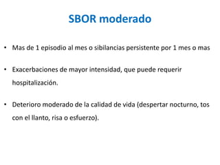 SBOR moderado
• Mas de 1 episodio al mes o sibilancias persistente por 1 mes o mas
• Exacerbaciones de mayor intensidad, que puede requerir
hospitalización.
• Deterioro moderado de la calidad de vida (despertar nocturno, tos
con el llanto, risa o esfuerzo).
 