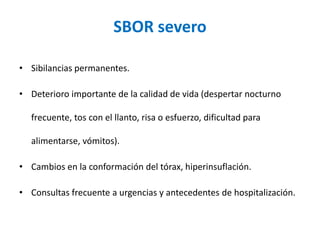 SBOR severo
• Sibilancias permanentes.
• Deterioro importante de la calidad de vida (despertar nocturno
frecuente, tos con el llanto, risa o esfuerzo, dificultad para
alimentarse, vómitos).
• Cambios en la conformación del tórax, hiperinsuflación.
• Consultas frecuente a urgencias y antecedentes de hospitalización.
 