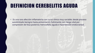 DEFINICION CEREBELITIS AGUDA
• Es una rara afección inflamatoria con curso clínico muy variable: desde proceso
autolimitado benigno hasta presentación fulminante con riesgo vital por
compresión de fosa posterior, hidrocefalia aguda e hipertensión endocraneal.
 