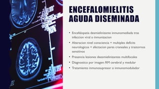 ENCEFALOMIELITIS
AGUDA DISEMINADA
• Encefalopatia desmielinizante inmunomediada tras
infeccion viral o inmunizacion
• Alteracion nivel consciencia + multiples deficits
neurologicos + afectacion pares craneales y trastornos
sensitivos
• Presencia lesiones deesmielinizantes multifocales
• Diagnostico por imagen: RM cerebral y medular
• Tratamiento inmunosupresor o inmunomodulador
 