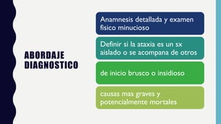 ABORDAJE
DIAGNOSTICO
Anamnesis detallada y examen
fisico minucioso
Definir si la ataxia es un sx
aislado o se acompana de otros
de inicio brusco o insidioso
causas mas graves y
potencialmente mortales
 