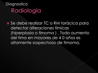 Diagnostico



Se debe realizar TC o RM torácica para
detectar alteraciones tímicas
(hiperplasia o timoma ) . Todo aumento
del timo en mayores de 4 0 años es
altamente sospechoso de timoma.

 