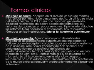 

Miastenia neonatal. Aparece en el 15 % de los hijos de madres
miasténicas por transmisión placentaria de Ac. La clínica se inicia
del 2do al 3er dia de RN. Cursa con hipotonía generalizada,
dificultad respiratoria, disfagia y paresia diafragmática. los
síntomas desaparecen en pocas semanas. Si por la intensidad de
los síntomas fuera necesario el tratamiento, hay respuesta a
fármacos anticolinesterásicos. Esta es la Miastenia autoinmune



Miastenia congénita. Agrupa un conjunto de entidades
hereditarias de patogenia no autoinmunitaria (no presentan
anticuerpos antirreceptor) caracterizadas por distintos trastornos
de la unión neuromuscular (receptor de Ach anormal con
prolongado tiempo de apertura, deficiencia de
acetilcolinesterasa, terminal presináptico pequeño con escasa
liberación de Ach, etc.). Representan el 1 % de los casos de
miastenia. La clínica comienza en la infancia y progresa
lentamente hasta la edad adulta. Generalmente hay afectación
de la musculatura extraocular y progresa lentamente a pesar del
tratamiento.

 