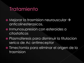 Mejorar la trasmision neurouscular 
anticolinesterasicos,
 Inmunosupresion con esteroides o
citostaticos
 Plasmaferesis para disminuir la titulacion
serica de Ac antirreceptor
 Timectomia para eliminar el origen de la
trasmision


 