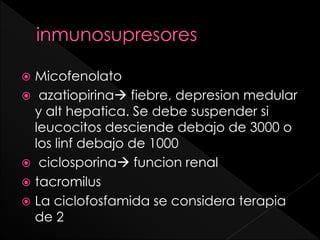 Micofenolato
 azatiopirina fiebre, depresion medular
y alt hepatica. Se debe suspender si
leucocitos desciende debajo de 3000 o
los linf debajo de 1000
 ciclosporina funcion renal
 tacromilus
 La ciclofosfamida se considera terapia
de 2


 