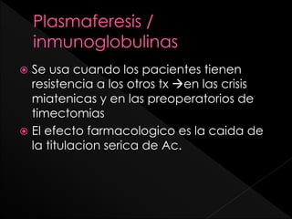 Se usa cuando los pacientes tienen
resistencia a los otros tx en las crisis
miatenicas y en las preoperatorios de
timectomias
 El efecto farmacologico es la caida de
la titulacion serica de Ac.


 