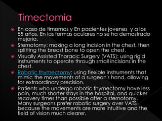 









En caso de timomas y En pacientes jovenes y a los
55 años. En las formas oculares no se ha demostrado
mejoria.
Sternotomy: making a long incision in the chest, then
splitting the breast bone to open the chest.
Visually Assisted Thoracic Surgery (VATS): using rigid
instruments to operate through small incisions in the
chest.
Robotic thymectomy: using flexible instruments that
mimic the movements of a surgeon's hand, allowing
for extraordinary precision.
Patients who undergo robotic thymectomy have less
pain, much shorter stays in the hospital, and quicker
recovery times than possible after a sternotomy.
Many surgeons prefer robotic surgery over VATS
because the movements are more intuitive and the
field of vision much clearer.

 