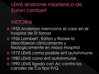 1953 Anderson menciono el caso en el
hospital de St tomas
 1956 Lambert , Eaton y Rooke lo
describieron clinicamente y
fisiologicamente en Mayo Hospital
 1972 LEMS como posible enf autoinmune
 1980 LEMS cono enf autoinmune
 1990 LEMS ligado con Ac contra los
canales de Ca tipo P/Q


 