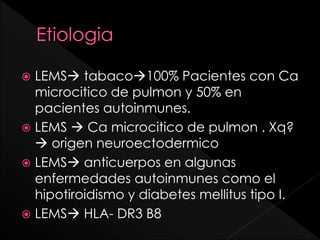 LEMS tabaco100% Pacientes con Ca
microcitico de pulmon y 50% en
pacientes autoinmunes.
 LEMS  Ca microcitico de pulmon . Xq?
 origen neuroectodermico
 LEMS anticuerpos en algunas
enfermedades autoinmunes como el
hipotiroidismo y diabetes mellitus tipo I.
 LEMS HLA- DR3 B8


 