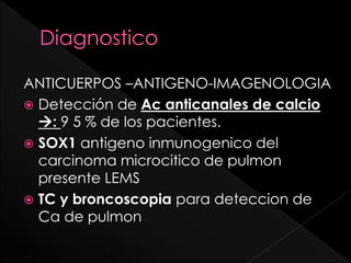 ANTICUERPOS –ANTIGENO-IMAGENOLOGIA
 Detección de Ac anticanales de calcio
: 9 5 % de los pacientes.
 SOX1 antigeno inmunogenico del
carcinoma microcitico de pulmon
presente LEMS
 TC y broncoscopia para deteccion de
Ca de pulmon

 