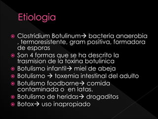 








Clostridium Botulinum bacteria anaerobia
, termoresistente, gram positiva, formadora
de esporas
Son 4 formas que se ha descrito la
trasmision de la toxina botulinica
Botulismo infantil miel de abeja
Botulismo  toxemia intestinal del adulto
Botulismo foodborne comida
contaminada o en latas.
Botulismo de heridas drogaditos
Botox uso inapropiado

 