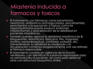 El tratamiento con fármacos como kanamicina,
neomicina, antibióticos aminoglucósidos, procainamida,
penicilamina o la exposición a tóxicos como los
organofosforados puede producir síndromes
miasteniformes o exacerbación de la debilidad en
pacientes miasténicos.
 También pueden agravar la debilidad miasténica los Bbloqueantes, eritromicina, lidocaína, litio, magnesio,
morfina, benzodiazepinas, contrastes yodados, etc.
Generalmente, la debilidad es moderada y la
recuperación comienza progresivamente una vez retirado
el fármaco responsable.
 El tratamiento consiste en vigilancia de la función
ventilaroria, y en identificar la sustancia responsable para
no reintroducirla al paciente, así como para detectar
otras con estructura bioquímica similar.


 