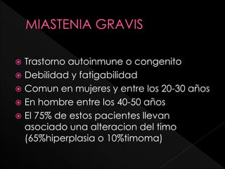 Trastorno autoinmune o congenito
 Debilidad y fatigabilidad
 Comun en mujeres y entre los 20-30 años
 En hombre entre los 40-50 años
 El 75% de estos pacientes llevan
asociado una alteracion del timo
(65%hiperplasia o 10%timoma)


 
