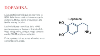 DOPAMINA.
Es una catecolamina que no atraviesa la
BBB. Relacionada estrechamente con la
melanina. Utiliza como precursores a la
fenilalanina y tirosina.
Los inhibidores selectivos de la MAO
pueden aumentar la concentración de L-
dopa y Dopamina, aunque luego compite
con la COMT por la recaptación.
Entacapona y tolcapona se administran en
conjunto con L-dopa.
 