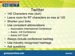 Twitter
•   140 Characters max (duh)
•   Leave room for RT characters so max at 120
•   Shorten your links
•   Use consistent abbreviations
    – Association International Conference
    – Assoc. Intl Conference
    – Assoc Int’l Conf
• Always include conference hashtag
• Use industry recognized hashtags
• Ask questions
 