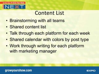 Content List
•   Brainstorming with all teams
•   Shared content list
•   Talk through each platform for each week
•   Shared calendar with colors by post type
•   Work through writing for each platform
    with marketing manager
 