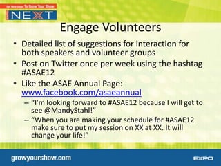 Engage Volunteers
• Detailed list of suggestions for interaction for
  both speakers and volunteer groups
• Post on Twitter once per week using the hashtag
  #ASAE12
• Like the ASAE Annual Page:
  www.facebook.com/asaeannual
  – “I’m looking forward to #ASAE12 because I will get to
    see @MandyStahl!”
  – “When you are making your schedule for #ASAE12
    make sure to put my session on XX at XX. It will
    change your life!”
 