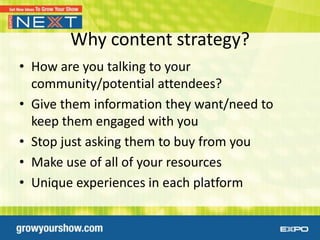 Why content strategy?
• How are you talking to your
  community/potential attendees?
• Give them information they want/need to
  keep them engaged with you
• Stop just asking them to buy from you
• Make use of all of your resources
• Unique experiences in each platform
 