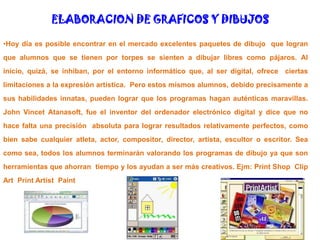 ELABORACION DE GRAFICOS Y DIBUJOSHoy día es posible encontrar en el mercado excelentes paquetes de dibujo  que logran que alumnos que se tienen por torpes se sienten a dibujar libres como pájaros. Al inicio, quizá, se inhiban, por el entorno informático que, al ser digital, ofrece  ciertas limitaciones a la expresión artística.  Pero estos mismos alumnos, debido precisamente a sus habilidades innatas, pueden lograr que los programas hagan auténticas maravillas.  John VincetAtanasoft, fue el inventor del ordenador electrónico digital y dice que no hace falta una precisión  absoluta para lograr resultados relativamente perfectos, como bien sabe cualquier atleta, actor, compositor, director, artista, escultor o escritor. Sea como sea, todos los alumnos terminarán valorando los programas de dibujo ya que son  herramientas que ahorran  tiempo y los ayudan a ser más creativos. Ejm: Print Shop  Clip Art  PrintArtistPaint