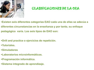 CLASIFICACIONES DE LA OEAExisten seis diferentes categorías EAO cada una de ellas se adecúa a diferentes circunstancias en la enseñanza y por tanto, su enfoque pedagógico  varía. Los seis tipos de EAO son:Drill and practice o ejercicios de repetición.