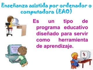 Enseñanza asistida por ordenador o computadora (EAO)Es un tipo de programa educativo diseñado para servir como herramienta de aprendizaje.