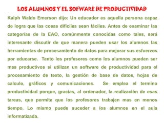 LOS ALUMNOS Y EL SOFWARE DE PRODUCTIVIDADKalph Waldo Emerson dijo: Un educador es aquella persona capaz de logra que las cosas difíciles sean fáciles. Antes de examinar las categorías de la EAO, comúnmente conocidas como tales, será interesante discutir de que manera pueden usar los alumnos las herramientas de procesamiento de datos para mejorar sus esfuerzos por educarse.  Tanto los profesores como los alumnos pueden ser mas productivos si utilizan un software de productividad para el procesamiento de texto, la gestión de base de datos, hojas de calculo, gráficos y comunicaciones.  Se emplea el termino productividad porque, gracias, al ordenador, la realización de esas tareas, que permite que los profesores trabajen mas en menos tiempo. Lo mismo puede suceder a los alumnos en el aula informatizada.