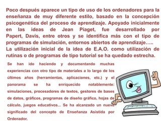 Poco después aparece un tipo de uso de los ordenadores para la enseñanza de muy diferente estilo, basado en la concepción psicogenética del proceso de aprendizaje. Apoyado inicialmente en las ideas de Jean Piaget, fue desarrollado por Papert, Davis, entre otros y se identifica más con el tipo de programas de simulación, entornos abiertos de aprendizaje…..La utilización inicial de la idea de E.A.O. como utilización de rutinas o de programas de tipo tutorial se ha quedado estrecha. Se han ido haciendo y documentando muchas experiencias con otro tipo de materiales a lo largo de los últimos años (herramientas, aplicaciones, etc.) y el panorama se ha enriquecido notablemente: simulaciones, procesadores de textos, gestores de bases de datos, gráficos, programas de diseño gráfico, hojas de cálculo, juegos educativos... Se ha alcanzado un nuevo significado del concepto de Enseñanza Asistida por Ordenador.