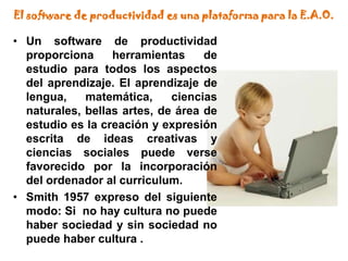 El software de productividad es una plataforma para la E.A.O.Un software de productividad proporciona herramientas de estudio para todos los aspectos del aprendizaje. El aprendizaje de lengua, matemática, ciencias naturales, bellas artes, de área de estudio es la creación y expresión escrita de ideas creativas y ciencias sociales puede verse favorecido por la incorporación del ordenador al curriculum.Smith 1957 expreso del siguiente modo: Si  no hay cultura no puede haber sociedad y sin sociedad no puede haber cultura .