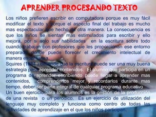 APRENDER PROCESANDO TEXTOLos niños prefieren escribir en computadora porque es muy fácil modificar el texto y porque el aspecto final del trabajo es mucho mas espectacular que hecho de otra manera. La consecuencia es que los niños se sientan mas estimulados para escribir y ello mejora, por si solo sus habilidades  en la escritura sobre todo cuando trabajan con profesores que les proporcionan ese entorno preparado donde puede florecer el crecimiento intelectual de manera espontanea.Squires (1984 ) defiende que la escritura puede ser una muy buena estrategia para aprender contenidos.  El alumno que participa en un programa de aprender escribiendo puede llegar a aprender mas contenidos,  comprenderlos mejor y recordarlos durante mas tiempo, deber ser parte integral de cualquier programa educativo.Un buen ejercicio para los alumnos es la gestión de la producción de una revista  o un peródico.  Es un ejercicio de utilización del lenguaje muy completo y funciona como centro de todas las actividades de aprendizaje en el que los niños participan.