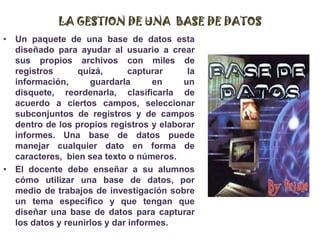 LA GESTION DE UNA  BASE DE DATOSUn paquete de una base de datos esta diseñado para ayudar al usuario a crear sus propios archivos con miles de registros quizá, capturar la información, guardarla en un disquete, reordenarla, clasificarla de acuerdo a ciertos campos, seleccionar subconjuntos de registros y de campos dentro de los propios registros y elaborar informes. Una base de datos puede manejar cualquier dato en forma de caracteres,  bien sea texto o números.El docente debe enseñar a su alumnos cómo utilizar una base de datos, por medio de trabajos de investigación sobre un tema específico y que tengan que diseñar una base de datos para capturar los datos y reunirlos y dar informes.