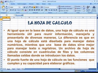 LA HOJA DE CALCULOAl igual que en la base de datos, una hoja de cálculo es una herramienta útil para reunir información, manejarla y presentarla de diversas maneras. La diferencia es que en una hoja de cálculo está diseñada para manejar datos numéricos, mientras que una  base de datos sirve mejor para manejar texto o regristros. Un archivo de hoja de cálculo consiste en cuadrículas de filas y las columnas llamadas celdas donde se introducen los datos.El punto fuerte de una hoja de cálculo es las funciones  que cumplen y su capacidad para elaborar gráficos.