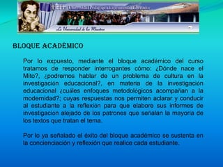 Bloque AcadémicoPor lo expuesto, mediante el bloque académico del curso tratamos de responder interrogantes cómo: ¿Dónde nace el Mito?, ¿podremos hablar de un problema de cultura en la investigación educacional?, en materia de la investigación educacional ¿cuáles enfoques metodológicos acompañan a la modernidad?; cuyas respuestas nos permiten aclarar y conducir al estudiante a la reflexión para que elabore sus informes de investigación alejado de los patrones que señalan la mayoría de los textos que tratan el tema. Por lo ya señalado el éxito del bloque académico se sustenta en la concienciación y reflexión que realice cada estudiante.